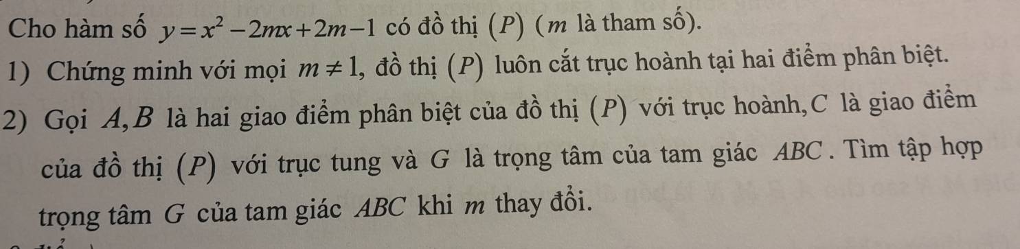 Cho hàm số y=x^2-2mx+2m-1 có đồ thị (P) (m là tham số). 
1) Chứng minh với mọi m!= 1 , đồ thị (P) luôn cắt trục hoành tại hai điểm phân biệt. 
2) Gọi A, B là hai giao điểm phân biệt của đồ thị (P) với trục hoành, C là giao điểm 
của đồ thị (P) với trục tung và G là trọng tâm của tam giác ABC. Tìm tập hợp 
trọng tâm G của tam giác ABC khi m thay đổi.