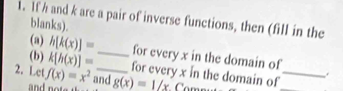 If h and k are a pair of inverse functions, then (fill in the 
blanks). 
(a) h[k(x)]= _for every x in the domain of 
(b) k[h(x)]= for every x in the domain of__ 
. 
2. Let f(x)=x^2 and g(x)=_ 1/x
and no