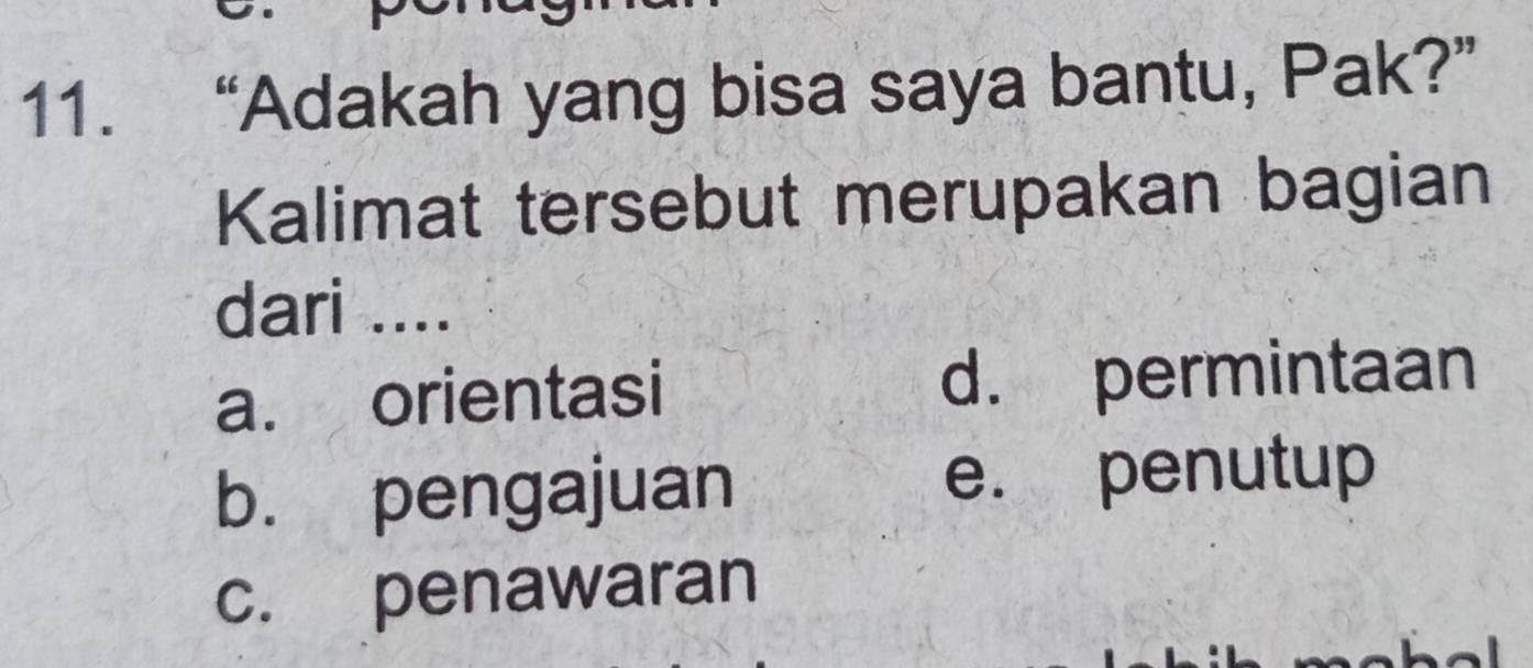 “Adakah yang bisa saya bantu, Pak?”
Kalimat tersebut merupakan bagian
dari ....
a. orientasi d. permintaan
b. pengajuan e. penutup
c. penawaran