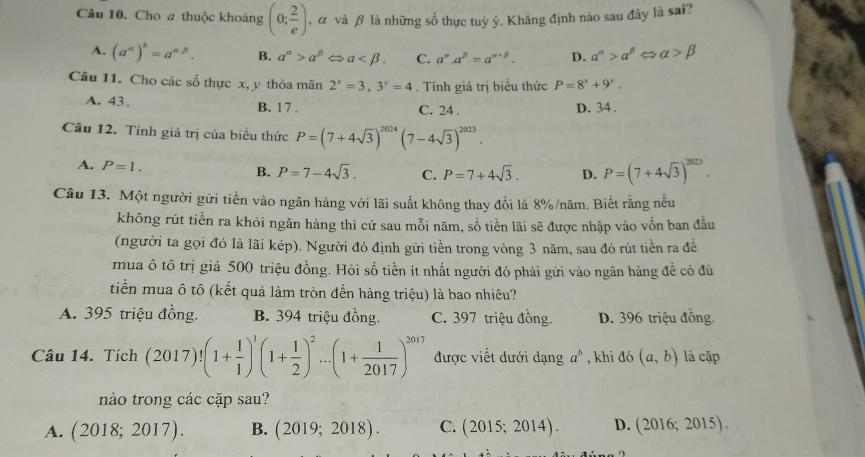 Cho a thuộc khoảng (0; 2/e ) , α và β là những số thực tuỳ ý. Khẳng định nào sau đây là sai?
A. (a^(alpha))^b=a^(alpha .beta). a^(alpha)>a^(beta) alpha >beta
B. a^(alpha)>a^(beta) ⇔ a C. a^(alpha).a^(beta)=a^(alpha +beta). D.
Câu 11. Cho các số thực x, y thỏa mãn 2^x=3,3^y=4. Tính giá trị biểu thức P=8^x+9^y.
A. 43.
B. 17 . C. 24 . D. 34 .
Câu 12. Tính giá trị của biểu thức P=(7+4sqrt(3))^2024(7-4sqrt(3))^2023.
A. P=1.
B. P=7-4sqrt(3). C. P=7+4sqrt(3). D. P=(7+4sqrt(3))^2023.
Câu 13. Một người gửi tiền vào ngân hàng với lãi suất không thay đổi là 8%/năm. Biết rằng nếu
không rút tiền ra khỏi ngân hàng thì cứ sau mỗi năm, số tiền lãi sẽ được nhập vào vốn ban đầu
(người ta gọi đó là lãi kép). Người đó định gửi tiền trong vòng 3 năm, sau đó rút tiền ra để
mua ô tô trị giá 500 triệu đồng. Hỏi số tiền ít nhất người đó phải gửi vào ngân hàng đề có đủ
tiền mua ô tô (kết quả làm tròn đến hàng triệu) là bao nhiêu?
A. 395 triệu đồng. B. 394 triệu đồng. C. 397 triệu đồng. D. 396 triệu đồng.
Câu 14. Tích (2017)!(1+ 1/1 )^1(1+ 1/2 )^2...(1+ 1/2017 )^2017 được viết dưới dạng a^b , khi đó (a,b) là cặp
nào trong các cặp sau?
A. (2018;2017). B. (2019;2018). C. (2015;2014). D. (2016;2015).