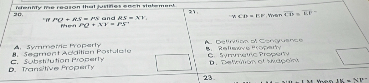 Identify the reason that justifies each statement.
20. 21.
''WCD=EF
'If PQ+RS=PS and RS=XY, , then overline CD≌ overline EF”
then PQ+XY=PS''
A. Symmetric Property A. Definition of Congruence
B. Segment Addition Postulate B. Reflexive Property
C. Substitution Property C. Symmetric Property
D. Transitive Property D. Definition of Midpoint
23.
then JK=NP''