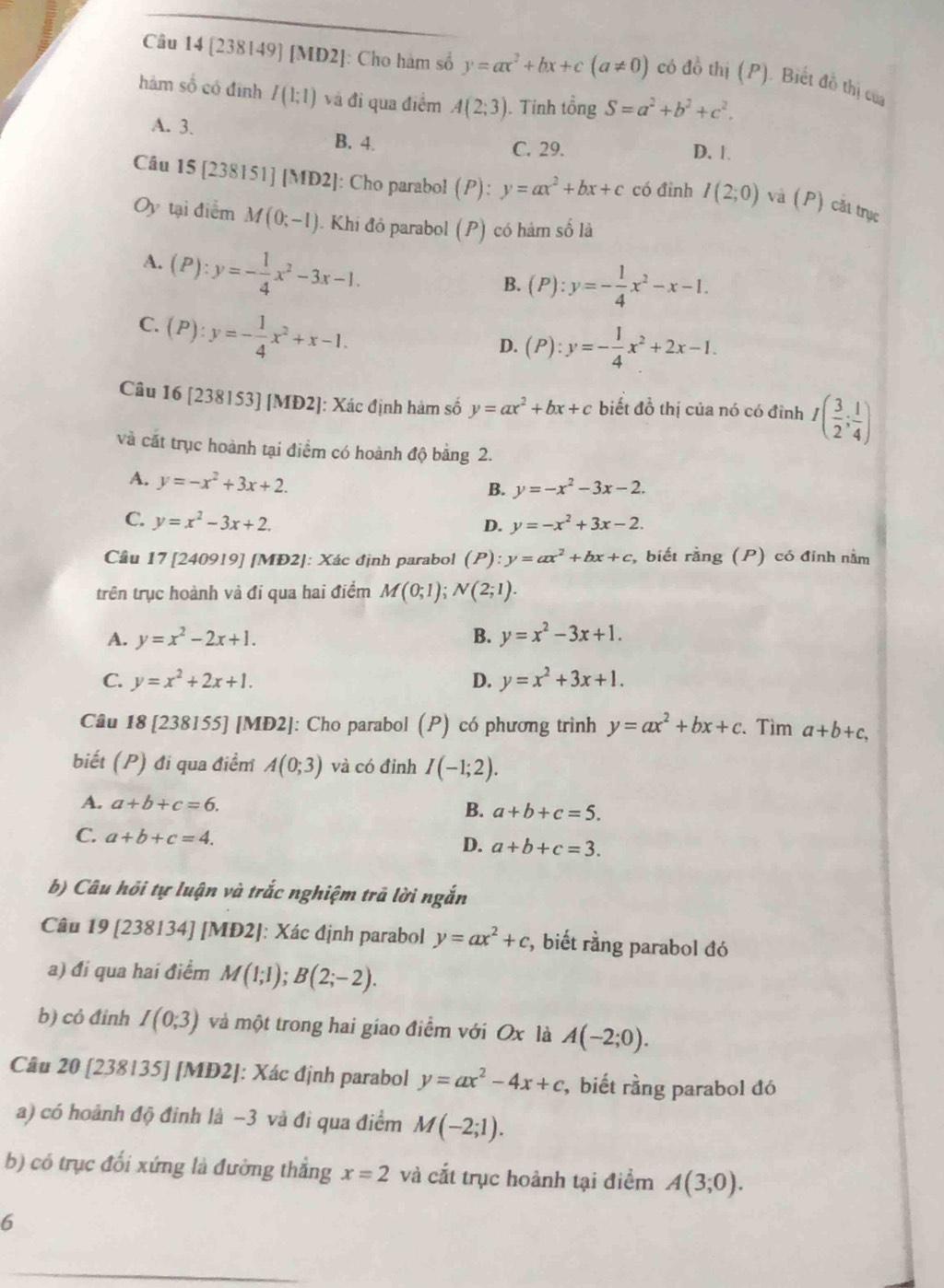 [238149] [MD2]: Cho hàm số y=ax^2+bx+c(a!= 0) có đồ thị (P). Biết đồ thị cua
hàm số có định I(1;1) và đi qua điểm A(2;3) ). Tính tổng S=a^2+b^2+c^2.
A. 3. B. 4. D. 1.
C. 29.
Câu 15 [238151] MD2 : Cho parabol (P): y=ax^2+bx+c có đỉnh I(2;0) và (P) cắt trục
Oy tại điểm M(0;-1) I. Khi đồ parabol (P) có hàm số là
A. (P):y=- 1/4 x^2-3x-1.
B. (P):y=- 1/4 x^2-x-1.
C. (P):y=- 1/4 x^2+x-1.
D. (P):y=- 1/4 x^2+2x-1.
Câu 16 [238153] [MĐ2]: Xác định hàm số y=ax^2+bx+c biết đồ thị của nó có đỉnh I( 3/2 ; 1/4 )
và cát trục hoành tại điểm có hoành độ bảng 2.
A. y=-x^2+3x+2.
B. y=-x^2-3x-2.
C. y=x^2-3x+2. y=-x^2+3x-2.
D.
Cầu 17 [240919] [MĐ2]: Xác định parabol (P):y=ax^2+bx+c , biết rằng (P) có đinh nằm
trên trục hoành và đi qua hai điểm M(0;1);N(2;1).
A. y=x^2-2x+1. B. y=x^2-3x+1.
C. y=x^2+2x+1. D. y=x^2+3x+1.
Câu 18 [238155] [MĐ2]: Cho parabol (P) có phương trình y=ax^2+bx+c 、 Tìm a+b+c,
biết (P) đi qua điểm A(0;3) và có đinh I(-1;2).
A. a+b+c=6.
B. a+b+c=5.
C. a+b+c=4.
D. a+b+c=3.
b) Câu hỏi tự luận và trắc nghiệm trã lời ngắn
Câu 19 [238134] [MĐ2]: Xác định parabol y=ax^2+c *, biết rằng parabol đó
a) đi qua hai điểm M(1;1);B(2;-2).
b) cỏ đinh I(0;3) và một trong hai giao điểm với Ox là A(-2;0).
Câu 20 [238135] [MĐ2]: Xác định parabol y=ax^2-4x+c , biết rằng parabol đó
a) có hoành độ đinh là −3 và đi qua điểm M(-2;1).
b) có trục đối xứng là đường thẳng x=2 và cắt trục hoành tại điểm A(3;0).
6