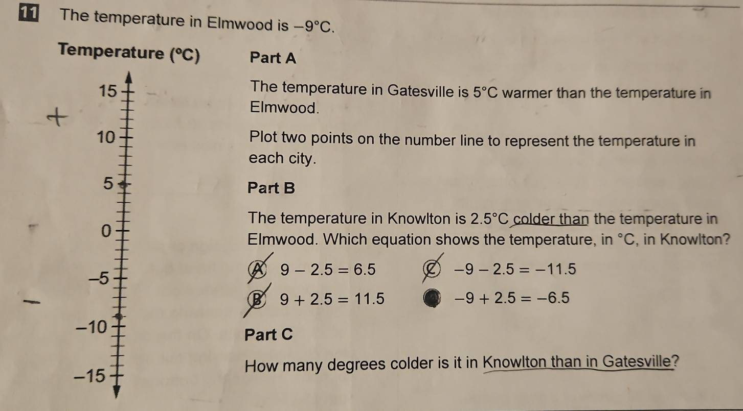 The temperature in Elmwood is -9°C. 
Temperature (^circ C) Part A
The temperature in Gatesville is 5°C
warmer than the temperature in
Elmwood.
Plot two points on the number line to represent the temperature in
each city.
Part B
The temperature in Knowlton is 2.5°C colder than the temperature in
Elmwood. Which equation shows the temperature, in°C , in Knowlton?
A 9-2.5=6.5
-9-2.5=-11.5
B 9+2.5=11.5
-9+2.5=-6.5
Part C
How many degrees colder is it in Knowlton than in Gatesville?