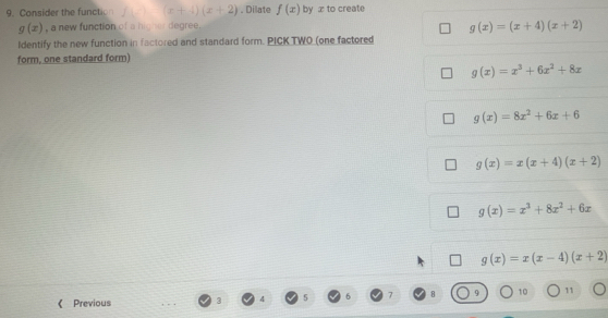 Consider the functio □  (x+4)(x+2). Dilate f(x) by x to create
g(x) , a new function of a higher degree.
g(x)=(x+4)(x+2)
Identify the new function in factored and standard form. PICK TWO (one factored
form, one standard form)
g(x)=x^3+6x^2+8x
g(x)=8x^2+6x+6
g(x)=x(x+4)(x+2)
g(x)=x^3+8x^2+6x
g(x)=x(x-4)(x+2)
《 Previous 3 4 5 7 B 9 10 11