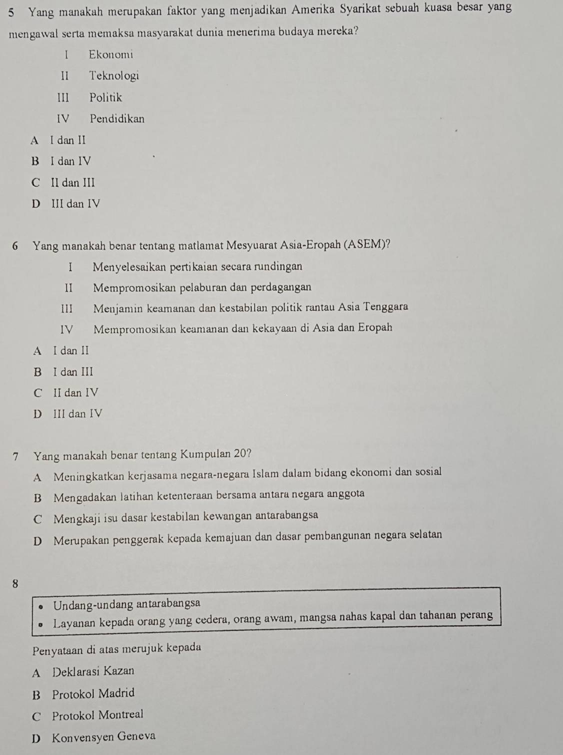 Yang manakah merupakan faktor yang menjadikan Amerika Syarikat sebuah kuasa besar yang
mengawal serta memaksa masyarakat dunia menerima budaya mereka?
I Ekonomi
II Teknologi
III Politik
IV Pendidikan
A I dan II
B I dan IV
C II dan III
D III dan IV
6 Yang manakah benar tentang matlamat Mesyuarat Asia-Eropah (ASEM)?
I Menyelesaikan pertikaian secara rundingan
II Mempromosikan pelaburan dan perdagangan
III Menjamin keamanan dan kestabilan politik rantau Asia Tenggara
IV Mempromosikan keamanan dan kekayaan di Asia dan Eropah
A I dan II
B I dan III
C II dan IV
D III dan IV
7 Yang manakah benar tentang Kumpulan 20?
A Meningkatkan kerjasama negara-negara Islam dalam bidang ekonomi dan sosial
B Mengadakan latihan ketenteraan bersama antara negara anggota
C Mengkaji isu dasar kestabilan kewangan antarabangsa
D Merupakan penggerak kepada kemajuan dan dasar pembangunan negara selatan
8
Undang-undang antarabangsa
Layanan kepada orang yang cedera, orang awam, mangsa nahas kapal dan tahanan perang
Penyataan di atas merujuk kepada
A Deklarasi Kazan
B Protokol Madrid
C Protokol Montreal
D Konvensyen Geneva