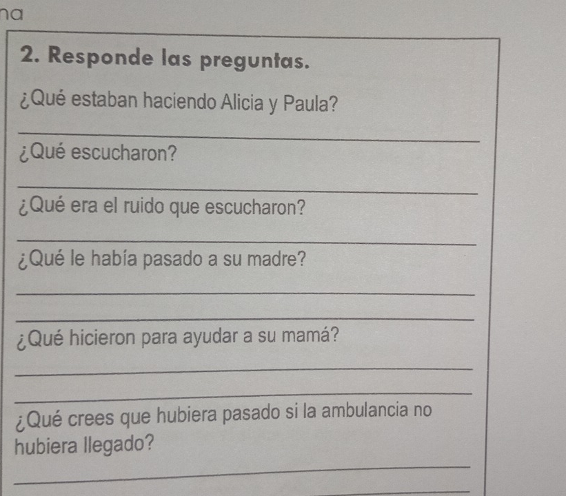 na 
2. Responde las preguntas. 
¿Qué estaban haciendo Alicia y Paula? 
_ 
¿Qué escucharon? 
_ 
¿Qué era el ruido que escucharon? 
_ 
¿Qué le había pasado a su madre? 
_ 
_ 
¿Qué hicieron para ayudar a su mamá? 
_ 
_ 
¿Qué crees que hubiera pasado si la ambulancia no 
_ 
hubiera llegado? 
_