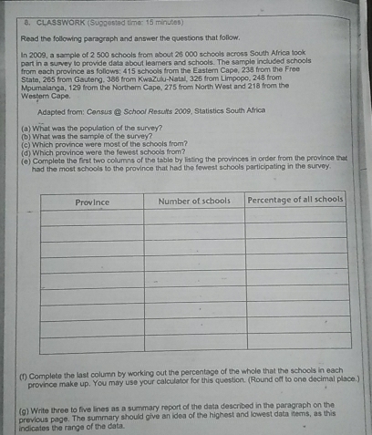 CLASSWORK (Suggested timer 15 minutes) 
Read the following paragraph and answer the questions that follow. 
In 2009, a sample of 2 500 schools from about 26 000 schools across South Africa took 
part in a survey to provide data about leamners and schools. The sample included schools 
from each province as follows: 415 schools from the Eastern Cape, 238 from the Free 
State, 265 from Gauteng, 385 from KwaZulu-Natal, 326 from Limpopo, 248 from 
Western Cape. Mpumalanga, 129 from the Northern Cape, 275 from North West and 218 from the 
Adapted from: Census @ School Results 2009, Statistics South Africa 
(a) What was the population of the survey? 
(b) What was the sample of the survey? 
(c) Which province were most of the schools from? 
(d) Which province were the fewest schools from? 
(e) Complete the first two columns of the table by listing the provinces in order from the province that 
had the most schools to the province that had the fewest schools participating in the survey. 
(f) Complete the last column by working out the percentage of the whole that the schools in each 
province make up. You may use your calculator for this question. (Round off to one decimal place.) 
(g) Write three to five lines as a summary report of the data described in the paragraph on the 
previous page. The summary should give an idea of the highest and lowest data items, as this 
indicates the range of the data.