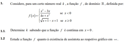 Considere, para um certo número real k , a função ƒ , de domínio R , definida por:
f(x)=beginarrayl  (x^2-3x)/kx+x^2 sex<0 sqrt(x+1)-x+1sex≥ 0endarray.
1.1. Determine k sabendo que a função ƒ é contínua em x=0. 
1.2 Estude a função ∫ quanto à existência de assíntota ao respetivo gráfico em +∞.