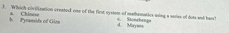 Which civilization created one of the first system of mathematics using a series of dots and bars?
a. Chinese c. Stonehenge
b. Pyramids of Giza d. Mayans