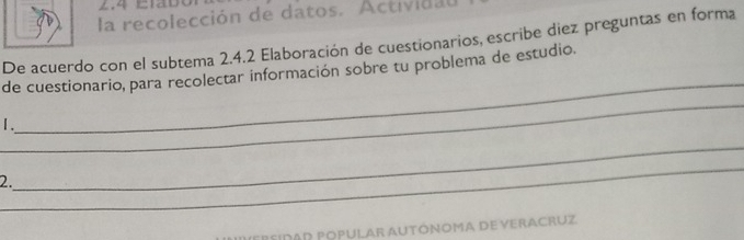 2.4 Elabó 
la recolección de datos. Actividau 
De acuerdo con el subtema 2.4.2 Elaboración de cuestionarios, escribe diez preguntas en forma 
_ 
de cuestionario, para recolectar información sobre tu problema de estudio. 
_ 
1. 
_ 
2. 
_ 
PersidaD Popular AUtÓNoma De veracruz