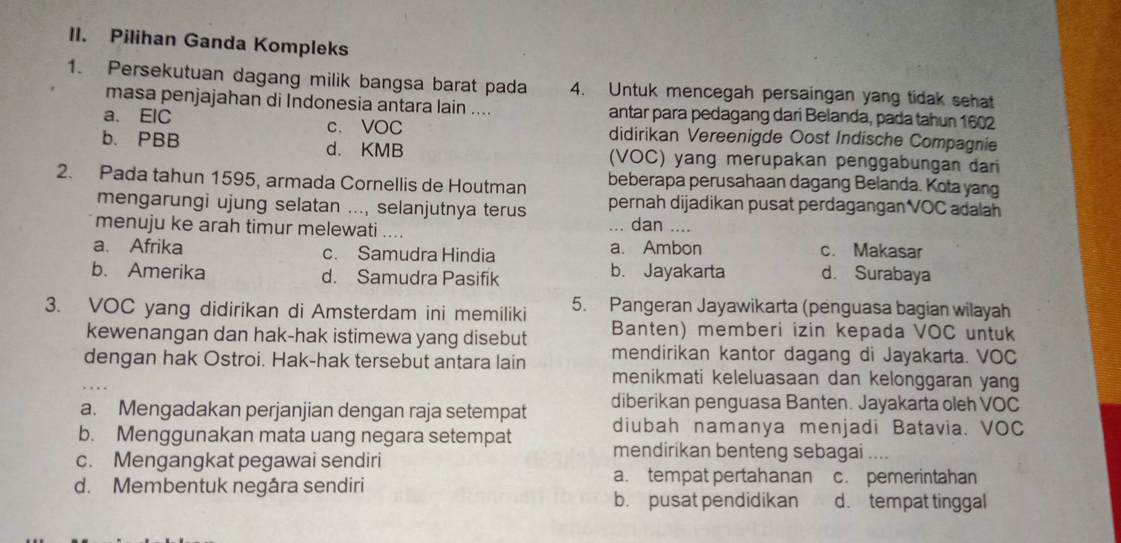 Pilihan Ganda Kompleks
1. Persekutuan dagang milik bangsa barat pada 4. Untuk mencegah persaingan yang tidak sehat
masa penjajahan di Indonesia antara lain ....
a. EIC antar para pedagang dari Belanda, pada tahun 1602
c. VOC didirikan Vereenigde Oost Indische Compagnie
b. PBB
d. KMB (VOC) yang merupakan penggabungan da
2. Pada tahun 1595, armada Cornellis de Houtman
beberapa perusahaan dagang Belanda. Kota yang
mengarungi ujung selatan ..., selanjutnya terus
pernah dijadikan pusat perdagangan VOC adalah
menuju ke arah timur melewati ....
... dan ....
a. Afrika c. Samudra Hindia a. Ambon c. Makasar
b. Amerika d. Samudra Pasifik
b. Jayakarta d. Surabaya
3. VOC yang didirikan di Amsterdam ini memiliki 5. Pangeran Jayawikarta (penguasa bagian wilayah
kewenangan dan hak-hak istimewa yang disebut
Banten) memberi izin kepada VOC untuk
dengan hak Ostroi. Hak-hak tersebut antara lain
mendirikan kantor dagang di Jayakarta. VOC
menikmati keleluasaan dan kelonggaran yang
a. Mengadakan perjanjian dengan raja setempat
diberikan penguasa Banten. Jayakarta oleh VOC
diubah namanya menjadi Batavia. VOC
b. Menggunakan mata uang negara setempat
c. Mengangkat pegawai sendiri
mendirikan benteng sebagai .
d. Membentuk negára sendiri
a. tempat pertahanan c. pemerintahan
b. pusat pendidikan d. tempat tinggal