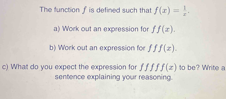 The function f is defined such that f(x)= 1/x . 
a) Work out an expression for f f(x). 
b) Work out an expression for f f f(x). 
c) What do you expect the expression for f f f f f(x) to be? Write a 
sentence explaining your reasoning.