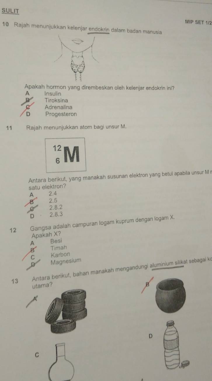 sULit
MIP SET 1/2
10 Rajah menunjukkan kelenjar endokrin dalam badan manusia
Apakah hormon yang dirembeskan oleh kelenjar endokrin ini?
A Insulin
Tiroksina
Adrenalina
D Progesteron
11 Rajah menunjukkan atom bagi unsur M.
12 M
6
Antara berikut, yang manakah susunan elektron yang betul apabila unsur M r
satu elektron?
A 2.4
B 2.5
C 2.8.2
D 2.8.3
12 Gangsa adalah campuran logam kuprum dengan logam X.
Apakah X?
A Besi
B Timah
C Karbon
D Magnesium
13 Antarä berikut, bahan manakah mengandungi aluminium silikat sebagai ko
utaa? B
D
C