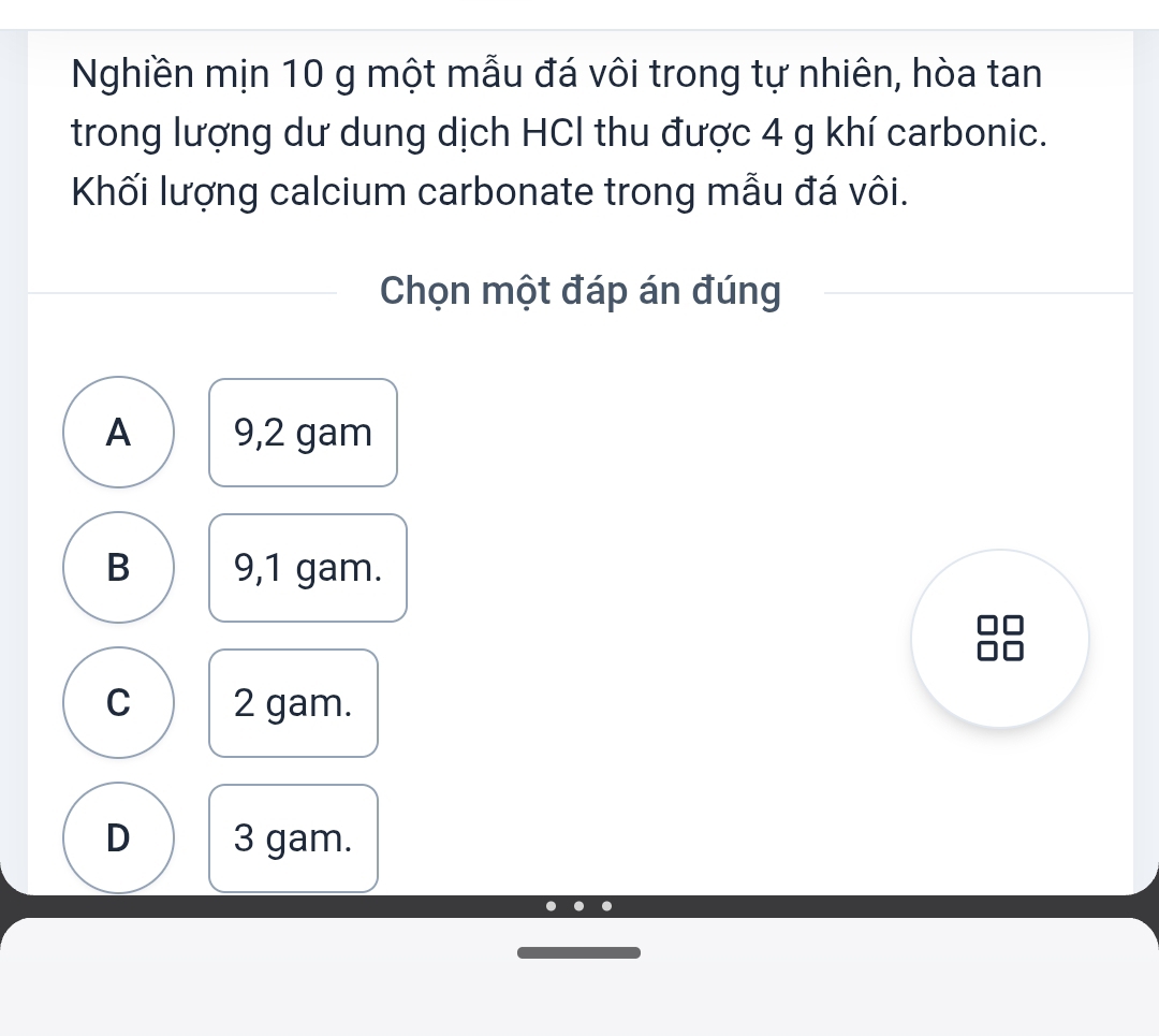 Nghiền mịn 10 g một mẫu đá vôi trong tự nhiên, hòa tan
trong lượng dư dung dịch HCl thu được 4 g khí carbonic.
Khối lượng calcium carbonate trong mẫu đá vôi.
Chọn một đáp án đúng
A 9,2 gam
B 9,1 gam.
C 2 gam.
D 3 gam.