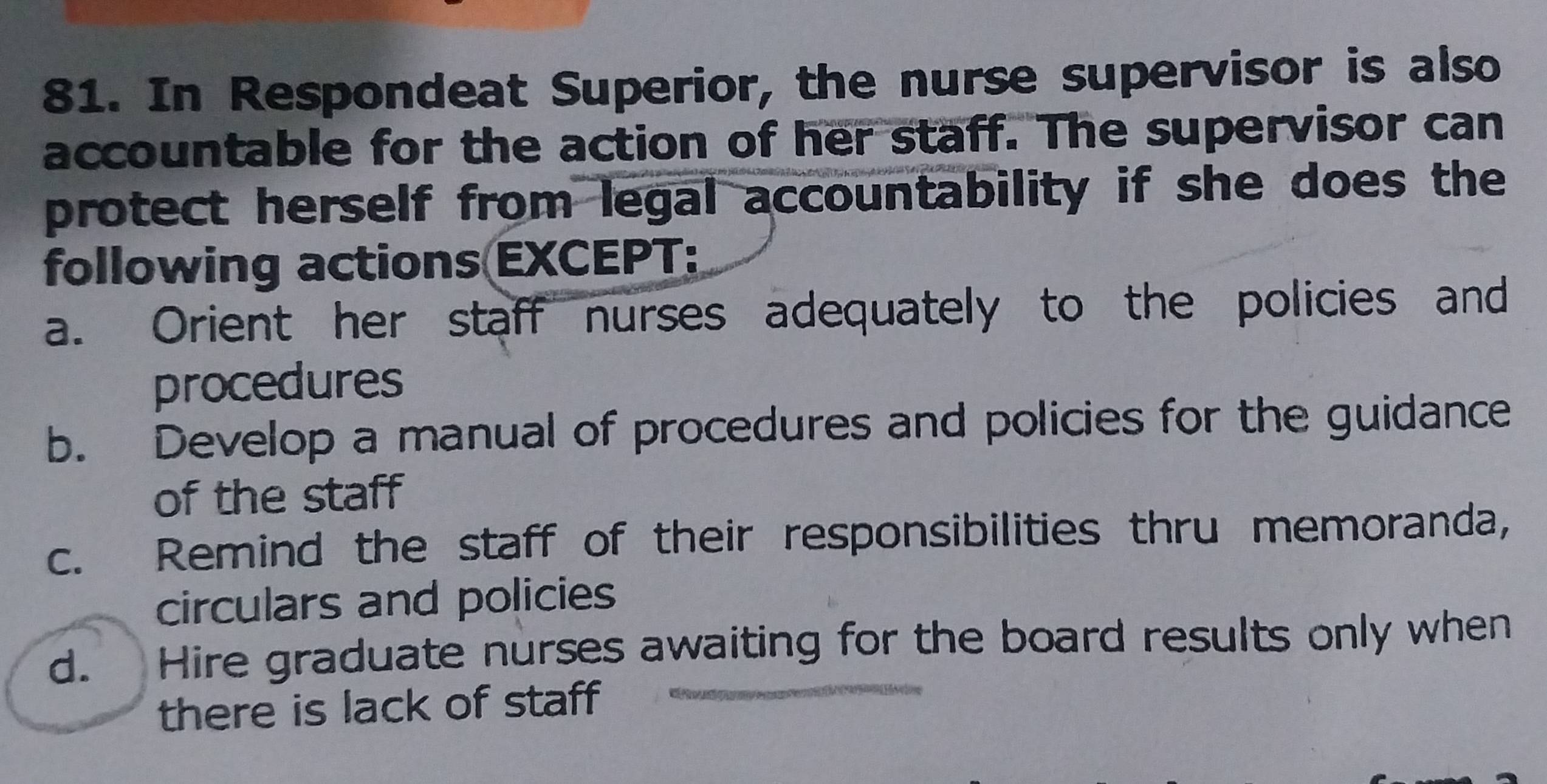 In Respondeat Superior, the nurse supervisor is also
accountable for the action of her staff. The supervisor can
protect herself from legal accountability if she does the
following actions EXCEPT:
a. Orient her staff nurses adequately to the policies and
procedures
b. Develop a manual of procedures and policies for the guidance
of the staff
c. Remind the staff of their responsibilities thru memoranda,
circulars and policies
d. Hire graduate nurses awaiting for the board results only when
there is lack of staff