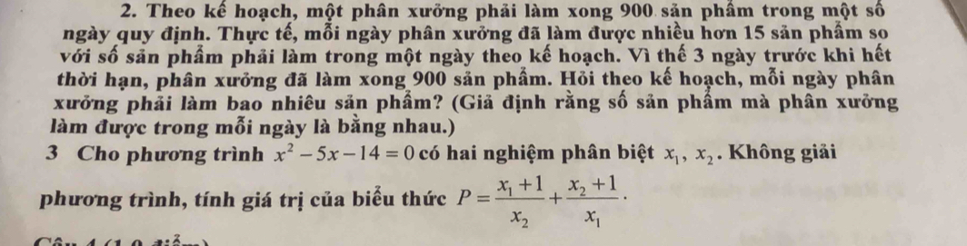 Theo kế hoạch, một phân xưởng phải làm xong 900 sản phầm trong một số
ngày quy định. Thực tế, mỗi ngày phân xưởng đã làm được nhiều hơn 15 sản phẩm so
với số sản phầm phải làm trong một ngày theo kế hoạch. Vì thế 3 ngày trước khi hết
thời hạn, phân xưởng đã làm xong 900 sản phẩm. Hỏi theo kế hoạch, mỗi ngày phân
xưởng phải làm bao nhiêu sản phẩm? (Giả định rằng số sản phẩm mà phân xưởng
làm được trong mỗi ngày là bằng nhau.)
3 Cho phương trình x^2-5x-14=0 có hai nghiệm phân biệt x_1, x_2. Không giải
phương trình, tính giá trị của biểu thức P=frac x_1+1x_2+frac x_2+1x_1·