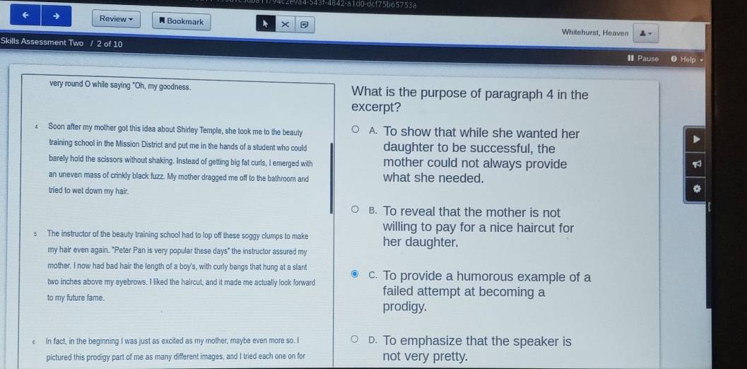 984-543f-4842-a1d0-dc175b65753a
← → Review Bookmark * × P Whitehurst, Heaven 
Skills Assessment Two / 2 of 10 I Pause 0 Help 
very round O while saying "Oh, my goodness. What is the purpose of paragraph 4 in the
excerpt?
Soon after my mother got this idea about Shirley Temple, she took me to the beauty A. To show that while she wanted her
D
training school in the Mission District and put me in the hands of a student who could daughter to be successful, the
barely hold the scissors without shaking. Instead of getting big fat curls, I emerged with mother could not always provide
an uneven mass of crinkly black fuzz. My mother dragged me off to the bathroom and what she needed.
tried to wet down my hair.
*
B. To reveal that the mother is not
willing to pay for a nice haircut for
s The instructor of the beauty training school had to lop off these soggy clumps to make her daughter.
my hair even again. "Peter Pan is very popular these days" the instructor assured my
mother. I now had bad hair the length of a boy's, with curly bangs that hung at a slant
two inches above my eyebrows. I liked the haircut, and it made me actually look forward c. To provide a humorous example of a
to my future fame.
failed attempt at becoming a
prodigy.
€ In fact, in the beginning I was just as excited as my mother, maybe even more so. I D. To emphasize that the speaker is
pictured this prodigy part of me as many different images, and I tried each one on for not very pretty.