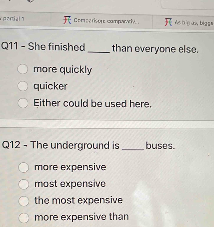 partial 1 Comparison: comparativ... As big as, bigge
Q11 - She finished _than everyone else.
more quickly
quicker
Either could be used here.
Q12 - The underground is _buses.
more expensive
most expensive
the most expensive
more expensive than