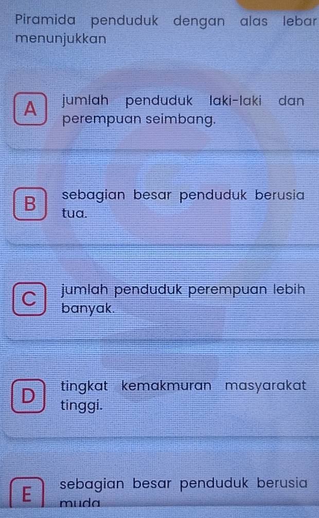 Piramida penduduk dengan alas lebar
menunjukkan
A jumlah penduduk laki-laki dan
perempuan seimbang.
sebagian besar penduduk berusia
B tua.
a jumlah penduduk perempuan lebih
banyak.
D tingkat kemakmuran masyarakat
tinggi.
sebagian besar penduduk berusia
E muda