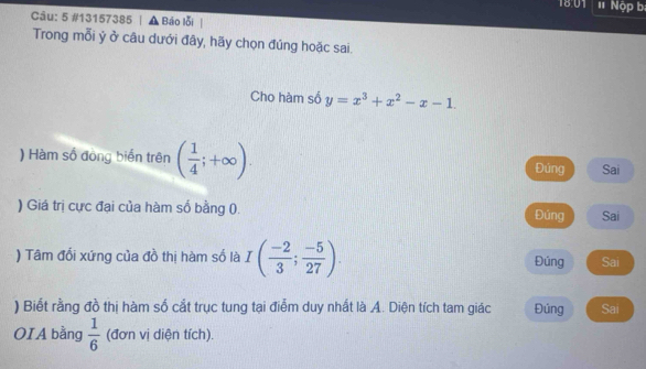 1801 1 Nộp b 
Câu: 5 #13157385 | ▲ Bảo lỗi | 
Trong mỗi ý ở câu dưới đây, hãy chọn đúng hoặc sai. 
Cho hàm số y=x^3+x^2-x-1. 
) Hàm số đòng biển trên ( 1/4 ;+∈fty ). Đúng Sai 
) Giá trị cực đại của hàm số bằng (. Đúng Sai 
) Tâm đối xứng của đồ thị hàm số là I( (-2)/3 ; (-5)/27 ). Đúng Sai 
) Biết rằng đồ thị hàm số cắt trục tung tại điễm duy nhất là A. Diện tích tam giác Đúng Sai 
OIA bằng  1/6  (đơn vị diện tích).