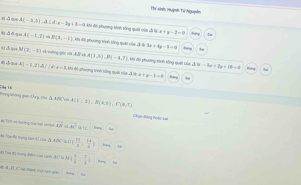 Thí sinh: Huỳnh Tứ Nguyên 
a) △ qua A(-3,5), △ ⊥ d:x-2y+3=0 , khi đó phương trình tổng quát của x+y-2=0
△ l à: 
Đúng Sai 
b) △ di qua A(-1,2) và B(3,-1) , khi đó phương trình tổng quát của △ là: 3x+4y-5=0
Đúng Sai 
c) △ q ua M(2;-3) và vuông góc với AB và A(1,5), B(-4,7) , khi đó phương trình tống quát của △ la:-5x+2y+16=0
d) △ q ua A(-1,2)△ //d:x=3 , khi đó phương trình tổng quát của △ la : x+y-1=0
Đúng Sai 
Đủng Sai 
Câu 14 
Trong không gian O_xy , cho △ ABC với A(1;2), B(4;5), C(6;7)
Chọn đúng hoặc sai 
a) Tích võ hướng của hai vector vector AB và vector AC là 12. Đùng Sai 
b) Tọa độ trọng tâm G của △ ABC là G( 11/3 ; 14/3 ). Đúng Sai 
c) Tọa độ trung điểm của cạnh AC là M( 5/2 ; 7/2 ). Đúng Sai 
d) A , B , C lập thành một tam giác. Đùng Sai