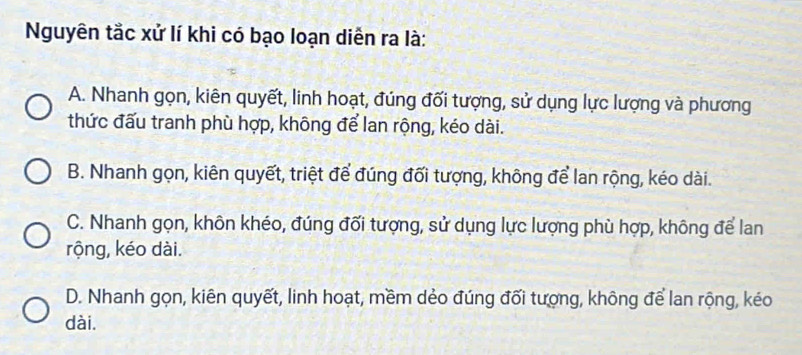 Nguyên tắc xử lí khi có bạo loạn diễn ra là:
A. Nhanh gọn, kiên quyết, linh hoạt, đúng đối tượng, sử dụng lực lượng và phương
thức đấu tranh phù hợp, không để lan rộng, kéo dài.
B. Nhanh gọn, kiên quyết, triệt để đúng đối tượng, không để lan rộng, kéo dài.
C. Nhanh gọn, khôn khéo, đúng đối tượng, sử dụng lực lượng phù hợp, không để lan
rộng, kéo dài.
D. Nhanh gọn, kiên quyết, linh hoạt, mềm dẻo đúng đối tượng, không để lan rộng, kéo
dài.