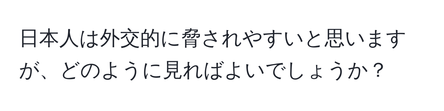 日本人は外交的に脅されやすいと思いますが、どのように見ればよいでしょうか？