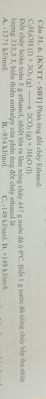 [KNTT - SBT] Phản ứng đốt cháy Ethanol:
C_2H_5OH(l)+3O_2(g)to 2CO_2(g)+3H_2O(l)
Đốt cháy hoàn toàn 5 g ethanol, nhiệt tỏa ra làm nóng chảy 447 g nước đá ở 0°C. Biết 1 g nước đá nóng chảy hấp thụ nhiệt
lượng 333, 5 J, biến thiên enthalpy của phản ứng đốt cháy ethanol là
A. -1371 kJ/mol. B. -954 kJ/mol. C. -149 kJ/mol. D. +149 kJ/mol.