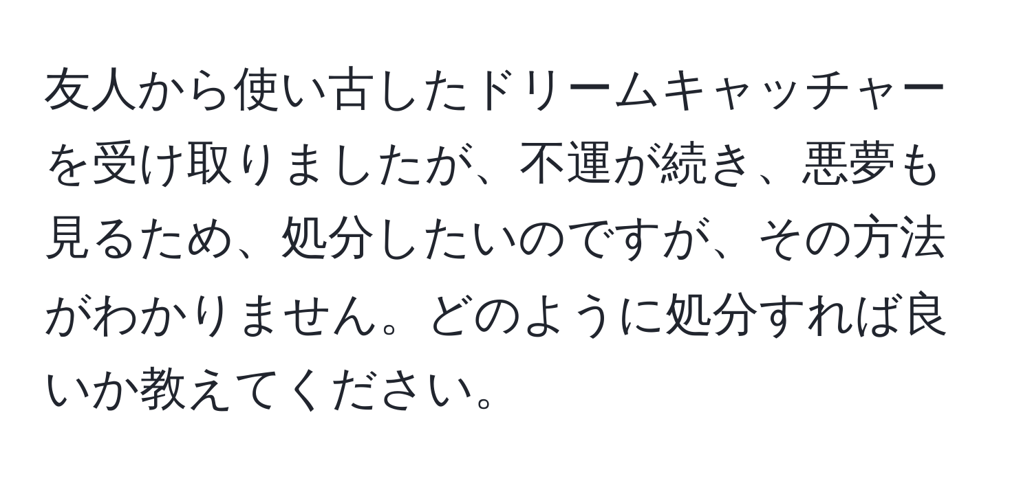 友人から使い古したドリームキャッチャーを受け取りましたが、不運が続き、悪夢も見るため、処分したいのですが、その方法がわかりません。どのように処分すれば良いか教えてください。