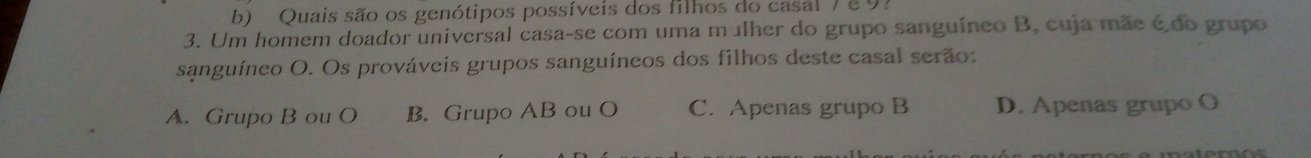 Quais são os genótipos possíveis dos filhos do casal 7 e97
3. Um homem doador universal casa-se com uma mulher do grupo sanguíneo B, cuja mãe é do grupo
sanguíneo O. Os prováveis grupos sanguíneos dos filhos deste casal serão:
A. Grupo B ou O B. Grupo AB ou O C. Apenas grupo B D. Apenas grupo O