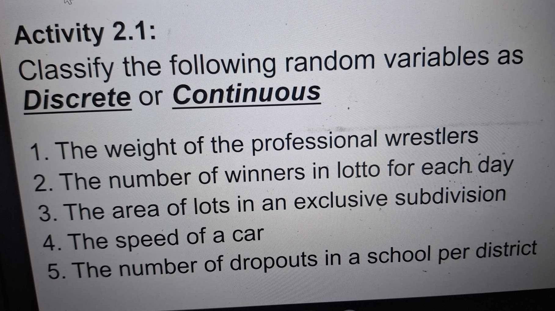 Activity 2.1: 
Classify the following random variables as 
Discrete or Continuous 
1. The weight of the professional wrestlers 
2. The number of winners in lotto for each day
3. The area of lots in an exclusive subdivision 
4. The speed of a car 
5. The number of dropouts in a school per district