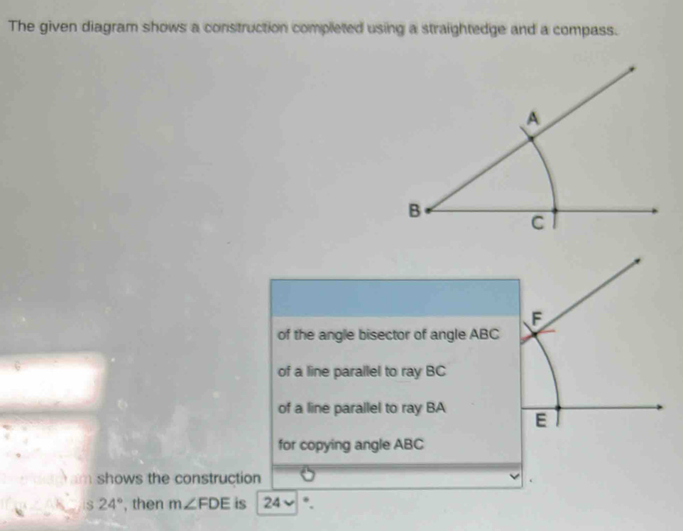 The given diagram shows a construction completed using a straightedge and a compass.
of the angle bisector of angle ABC
of a line parallel to ray BC
of a line parallel to ray BA
for copying angle ABC
im shows the construction
S 24° , then m∠ FDE is 24 *.