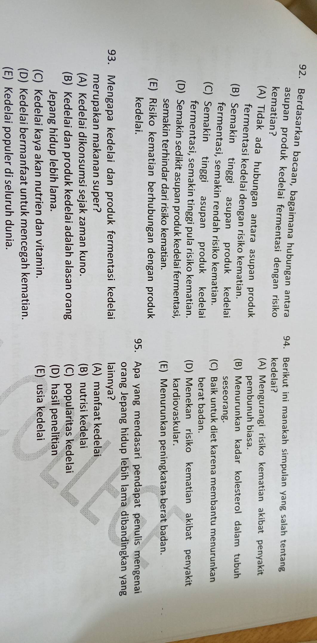 Berdasarkan bacaan, bagaimana hubungan antara 94. Berikut ini manakah simpulan yang salah tentang
asupan produk kedelai fermentasi dengan risiko 
kematian? kedelai?
(A) Mengurangi risiko kematian akibat penyakit
(A) Tidak ada hubungan antara asupan produk
pembunuh biasa.
fermentasi kedelai dengan risiko kematian.
(B) Menurunkan kadar kolesterol dalam tubuh
(B) Semakin tinggi asupan produk kedelai
seseorang.
fermentasi, semakin rendah risiko kematian.
(C) Baik untuk diet karena membantu menurunkan
(C) Semakin tinggi asupan produk kedelai berat badan.
fermentasi, semakin tinggi pula risiko kematian. (D) Menekan risiko kematian akibat penyakit
(D) Semakin sedikit asupan produk kedelai fermentasi, kardiovaskular.
semakin terhindar dari risiko kematian. (E) Menurunkan peningkatan berat badan.
(E) Risiko kematian berhubungan dengan produk
kedelai. 95. Apa yang mendasari pendapat penulis mengenai
orang Jepang hidup lebih lama dibandingkan yang
93. Mengapa kedelai dan produk fermentasi kedelai lainnya?
merupakan makanan super? (A) manfaat kedelai
(A) Kedelai dikonsumsi sejak zaman kuno. (B) nutrisi kedelai
(B) Kedelai dan produk kedelai adalah alasan orang (C) popularitas kedelai
Jepang hidup lebih lama. (D) hasil penelitian
(C) Kedelai kaya akan nutrien dan vitamin. (E) usia kedelai
(D) Kedelai bermanfaat untuk mencegah kematian.
(E) Kedelai populer di seluruh dunia.