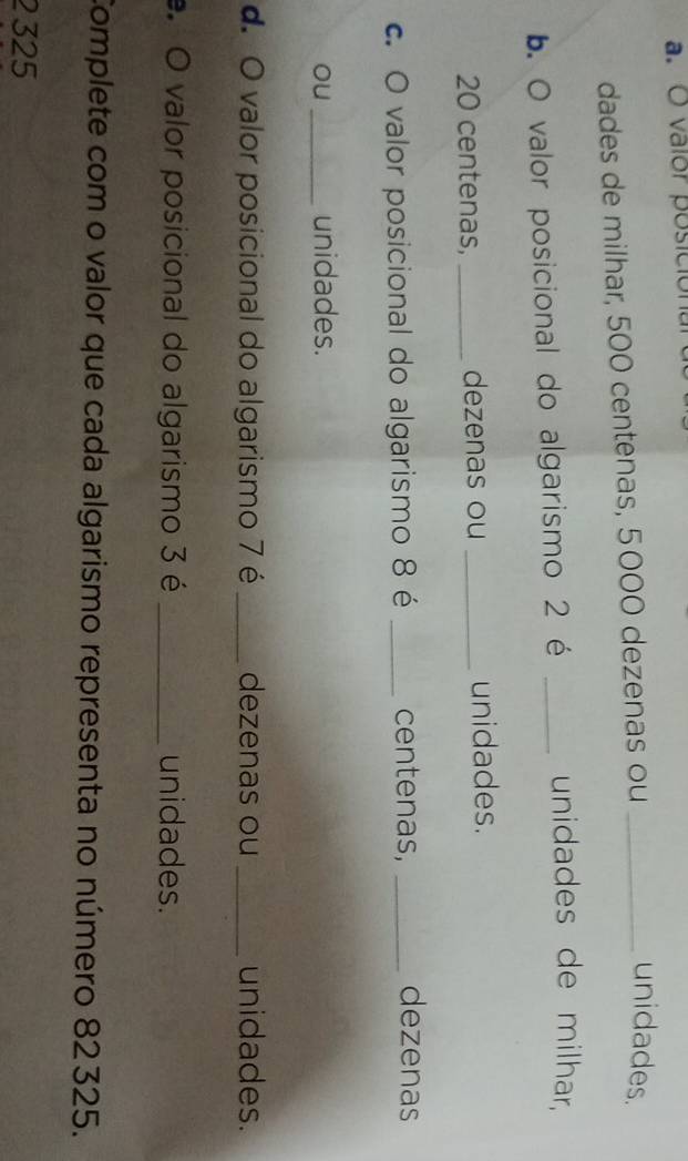 valor posicional 
dades de milhar, 500 centenas, 5000 dezenas ou_ 
unidades. 
b. O valor posicional do algarismo 2 é_ 
unidades de milhar,
20 centenas, _dezenas ou _unidades. 
c. O valor posicional do algarismo 8 é _centenas,_ 
dezenas 
ou _unidades. 
d. O valor posicional do algarismo 7 é _dezenas ou _unidades. 
O valor posicional do algarismo 3 é _unidades. 
Complete com o valor que cada algarismo representa no número 82325.
2 325