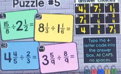 Püzzle #5 answer choices
1
 15/8 /  1/2 = 8 1/3 / 1 1/6 =
Type the 4-
letter code into
the answer
 4/5 /  2/3 = 2  5/q /  8/q = box. All CAPS,
no spaces.
1