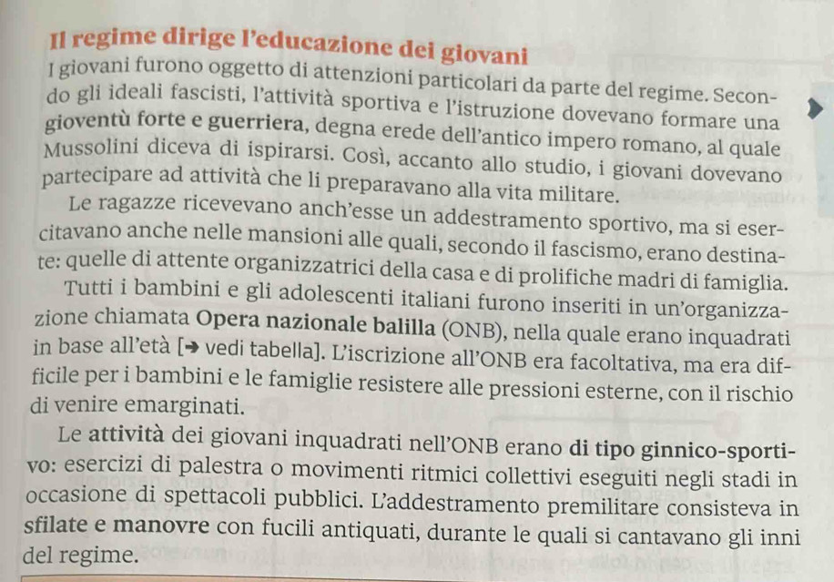 Il regime dirige l’educazione dei giovani 
I giovani furono oggetto di attenzioni particolari da parte del regime. Secon- 
do gli ideali fascisti, l’attività sportiva e l’istruzione dovevano formare una 
gioventù forte e guerriera, degna erede dell’antico impero romano, al quale 
Mussolini diceva di ispirarsi. Così, accanto allo studio, i giovani dovevano 
partecipare ad attività che li preparavano alla vita militare. 
Le ragazze ricevevano anch’esse un addestramento sportivo, ma si eser- 
citavano anche nelle mansioni alle quali, secondo il fascismo, erano destina- 
te: quelle di attente organizzatrici della casa e di prolifiche madri di famiglia. 
Tutti i bambini e gli adolescenti italiani furono inseriti in un’organizza- 
zione chiamata Opera nazionale balilla (ONB), nella quale erano inquadrati 
in base all’età [→ vedi tabella]. L’iscrizione all’ONB era facoltativa, ma era dif- 
ficile per i bambini e le famiglie resistere alle pressioni esterne, con il rischio 
di venire emarginati. 
Le attività dei giovani inquadrati nell’ONB erano di tipo ginnico-sporti- 
vo: esercizi di palestra o movimenti ritmici collettivi eseguiti negli stadi in 
occasione di spettacoli pubblici. Laddestramento premilitare consisteva in 
sfilate e manovre con fucili antiquati, durante le quali si cantavano gli inni 
del regime.