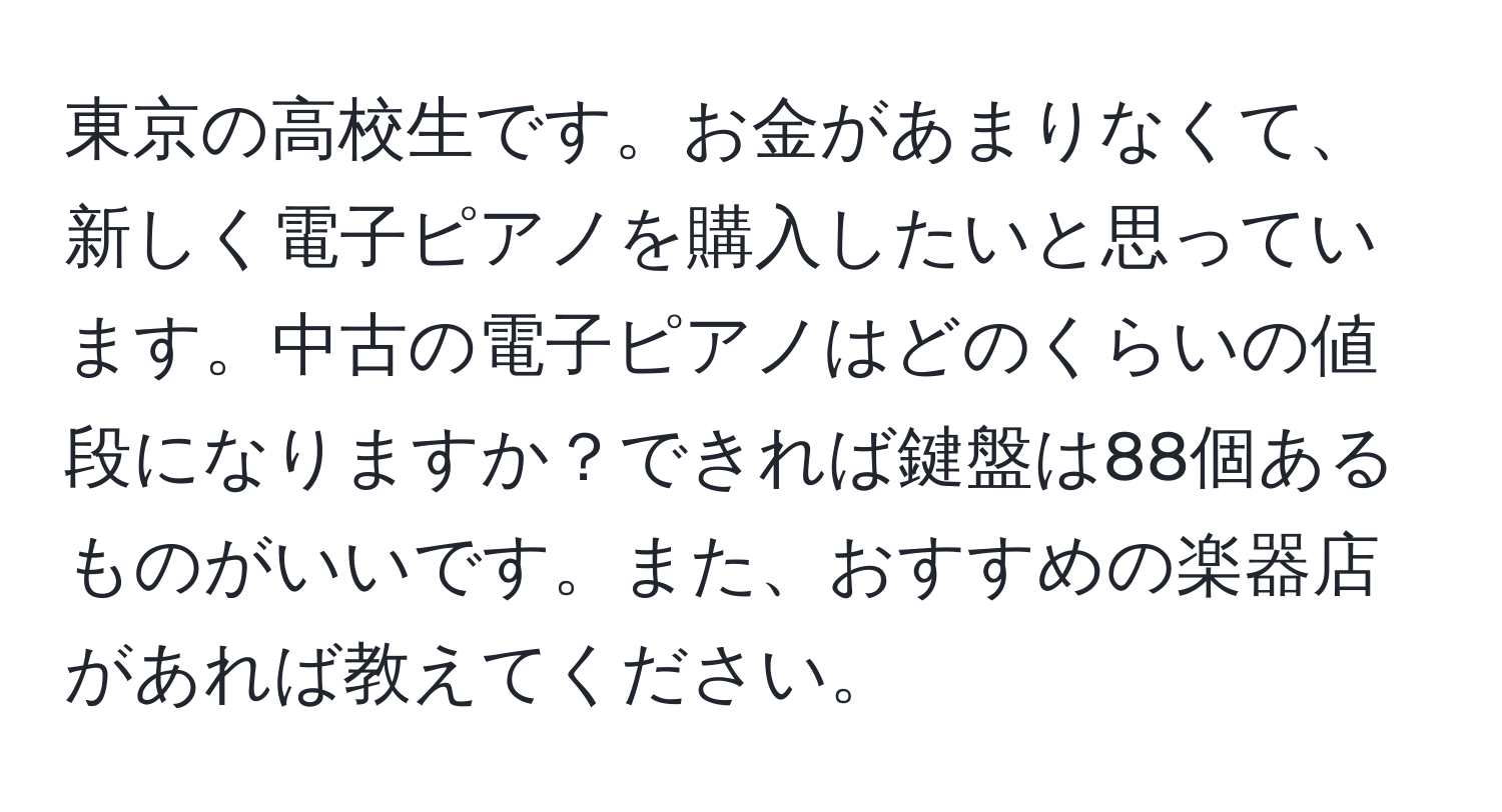 東京の高校生です。お金があまりなくて、新しく電子ピアノを購入したいと思っています。中古の電子ピアノはどのくらいの値段になりますか？できれば鍵盤は88個あるものがいいです。また、おすすめの楽器店があれば教えてください。