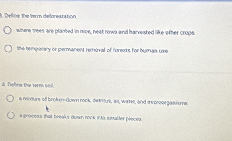 Deline the term deforestation.
where trees are planted in nice, neat rows and harvested like other crops
the temporary or permanent removal of forests for human use 
4. Define the term soil.
a mixture of broken-down rock, detritus, air, water, and microorganisms
a process that breaks down rock into smaller pieces