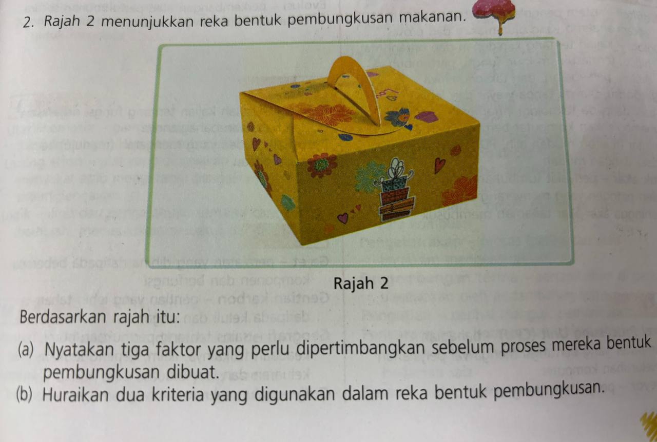 Rajah 2 menunjukkan reka bentuk pembungkusan makanan. 
Rajah 2 
Berdasarkan rajah itu: 
(a) Nyatakan tiga faktor yang perlu dipertimbangkan sebelum proses mereka bentuk 
pembungkusan dibuat. 
(b) Huraikan dua kriteria yang digunakan dalam reka bentuk pembungkusan.