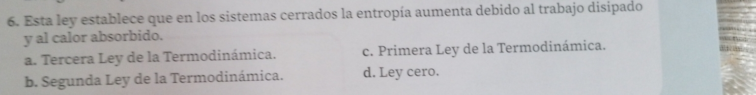 Esta ley establece que en los sistemas cerrados la entropía aumenta debido al trabajo disipado
y al calor absorbido.
a. Tercera Ley de la Termodinámica. c. Primera Ley de la Termodinámica.
b. Segunda Ley de la Termodinámica.
d. Ley cero.