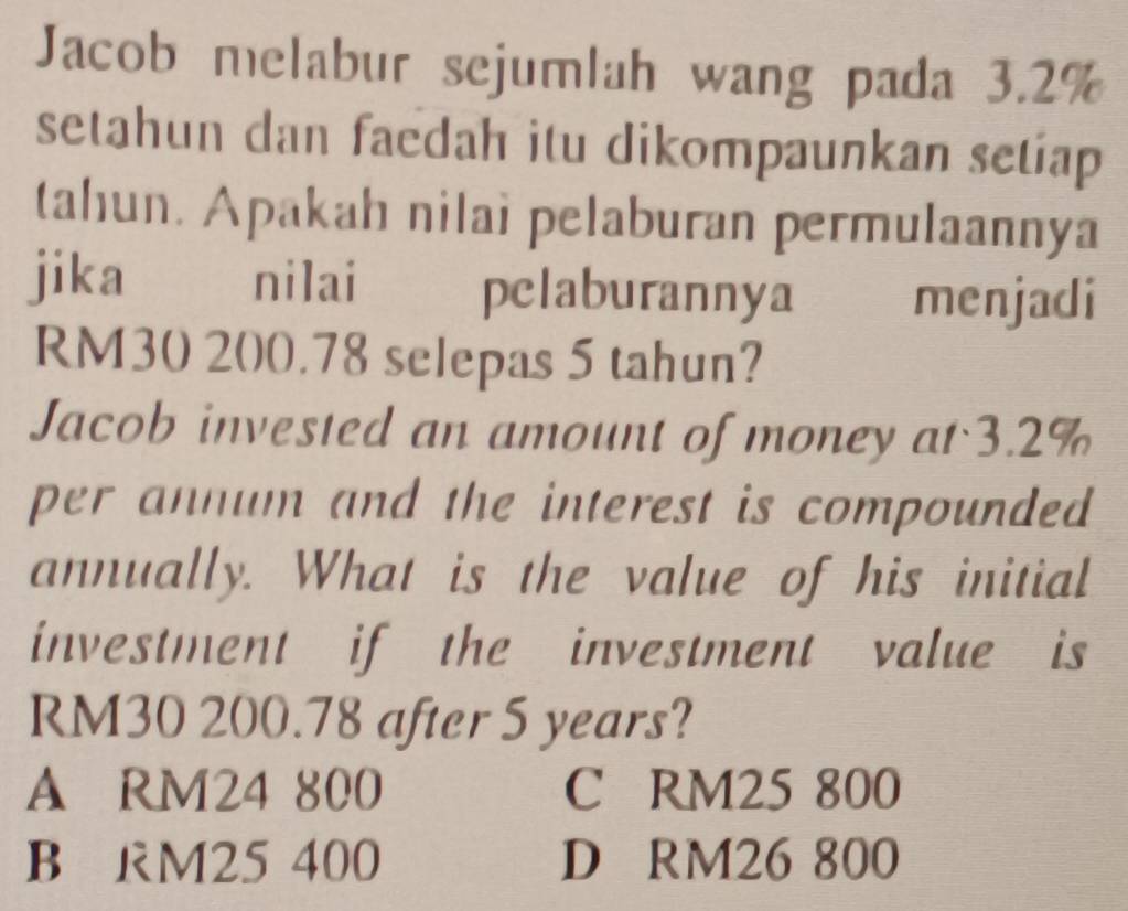 Jacob melabur sejumlah wang pada 3.2%
setahun dan faedah itu dikompaunkan setiap
tahun. Apakah nilai pelaburan permulaannya
jika nilaí pelaburannya menjadi
RM30 200.78 selepas 5 tahun?
Jacob invested an amount of money at 3.2%
per annum and the interest is compounded
annually. What is the value of his initial
investment if the investment value is
RM30 200.78 after 5 years?
A RM24 800 C RM25 800
B RM25 400 D RM26 800