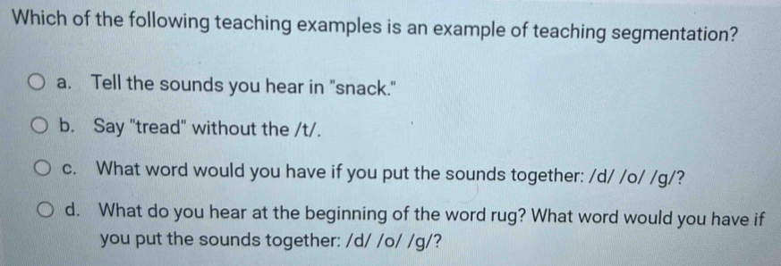 Which of the following teaching examples is an example of teaching segmentation?
a. Tell the sounds you hear in "snack."
b. Say "tread" without the /t/.
c. What word would you have if you put the sounds together: /d/ /o/ /g/?
d. What do you hear at the beginning of the word rug? What word would you have if
you put the sounds together: / d/ /o/ /g/?