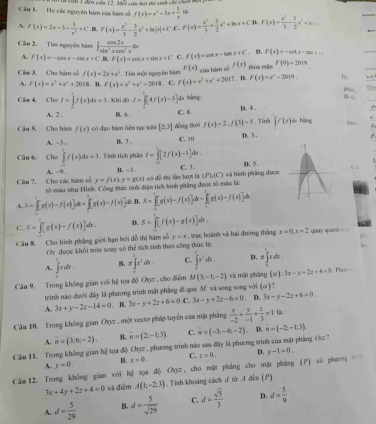 Từ câu 1 đến câu 12. Mỗi câu hỏi thí sinh chỉ chọn một 
Câu 1. Họ các nguyên hàm của hàm số f(x)=x^2-3x+ 1/x  là:
A. F(x)=2x-3- 1/x^2 +C .B. F(x)= x^3/3 - 3/2 x^2+ln |x|+C .C. F(x)= x^3/3 + 3/2 x^2+ln x+C D. F(x)= x^3/3 - 3/2 x^2+ln x+1
Câu 2. Tìm nguyên hàm ∈t  cos 2x/sin^2xcos^2x dx
A. F(x)=-cos x-sin x+C .B. F(x)=cos x+sin x+C C. F(x)=cot x-tan x+C. D. F(x)=-cot x-tan x+(
Câu 3. Cho hàm số f(x)=2x+e^x. Tìm một nguyên hàm F(x) của hàm số f(x) thỏa mãn F(0)=2019
A. F(x)=x^2+e^x+2018. B. F(x)=x^2+e^x-2018 C. F(x)=x^2+e^x+2017. D. F(x)=e^x-2019.
·h).
phān
Câu 4. Cho I=∈tlimits _0^(2f(x)dx=3. Khi đó J=∈tlimits _0^2[4f(x)-3] dx bằng:
đó th
D. 4 .
A. 2 . B. 6 . C. 8 .
Câu 5. Cho hàm f(x) có đạo hàm liên tục trên [2;3] đồng thời f(x)=2,f(3)=5. Tính ∈tlimits f'(x) dx bǎng
trun
D. 3 .
A. -3 . B. 7 . C. 10
Câu 6. Cho ∈tlimits _(-2)^1f(x)dx=3. Tính tích phân I=∈tlimits _0^1[2f(x)-1]dx.
D. 5 .
A. -9 . B. −3 .
C. 3 c to
Câu 7. Cho các hàm số y=f(x),y=g(x) có đồ thị lần lượt là (P),(C) và hình phẳng được
tô màu như Hình. Công thức tính diện tích hình phẳng được tô màu là:
A. S=∈tlimits _0^1[g(x)-f(x)]dx+∈tlimits _1^2[g(x)-f(x)] dx.B. S=∈tlimits _0^1[g(x)-f(x)]dx-∈tlimits _1^2[g(x)-f(x)]dx

C. S=∈tlimits _0^2[g(x)-f(x)]dx.
D. S=∈t [f(x)-g(x)]dx.
pin
Câu 8. Cho hình phẳng giới hạn bởi đồ thị hàm số y=x , trục hoành và hai đường thắng x=0,x=2 quay quanh trục 
Ox được khối tròn xoay có thể tích tính theo công thức là: ing
A. ∈tlimits _0^2xdx.
B. π ∈tlimits _0^2x^2)dx. C. ∈tlimits _0^(2x^2)dx. D. π ∈tlimits _0^(2xdx.
Câu 9. Trong không gian với hệ tọa độ Oxyz , cho điểm M(3;-1;-2) và mặt phẳng (alpha ):3x-y+2z+4=0.  Phưong
trình nào dưới đây là phương trình mặt phẳng đi qua M và song song với (α)?
A. 3x+y-2z-14=0 B. 3x-y+2z+6=0 .C. 3x-y+2z-6=0. D. 3x-y-2z+6=0.
Câu 10. Trong không gian Oxyz , một vectơ pháp tuyến của mặt phẳng frac x)-2+ y/-1 + z/3 =1 là.
A. vector n=(3;6;-2). B. vector n=(2;-1;3). C. vector n=(-3;-6;-2). D. vector n=(-2;-1;3).
Câu 11. Trong không gian hệ tọa độ Oxyz , phương trình nào sau đây là phương trình của mặt phẳng Oxz ?
D.
B. x=0.
C. z=0. y-1=0.
A. y=0.
Câu 12. Trong không gian với hệ tọa độ Oxyz, cho mặt phẳng cho mặt phẳng (P) có phương trìnhg
3x+4y+2z+4=0 và điểm A(1;-2;3). Tính khoảng cách đ từ A đến (P)
D. d= 5/9 
A. d= 5/29 
B. d= 5/sqrt(29)  C. d= sqrt(5)/3 