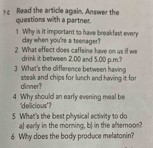 Read the article again. Answer the 
questions with a partner. 
1 Why is it important to have breakfast every 
day when you're a teenager? 
2 What effect does caffeine have on us if we 
drink it between 2.00 and 5.00 p.m.? 
3 What's the difference between having 
steak and chips for lunch and having it for 
dinner? 
4 Why should an early evening meal be 
delicious'? 
5 What's the best physical activity to do 
a) early in the morning, b) in the afternoon? 
6 Why does the body produce melatonin?