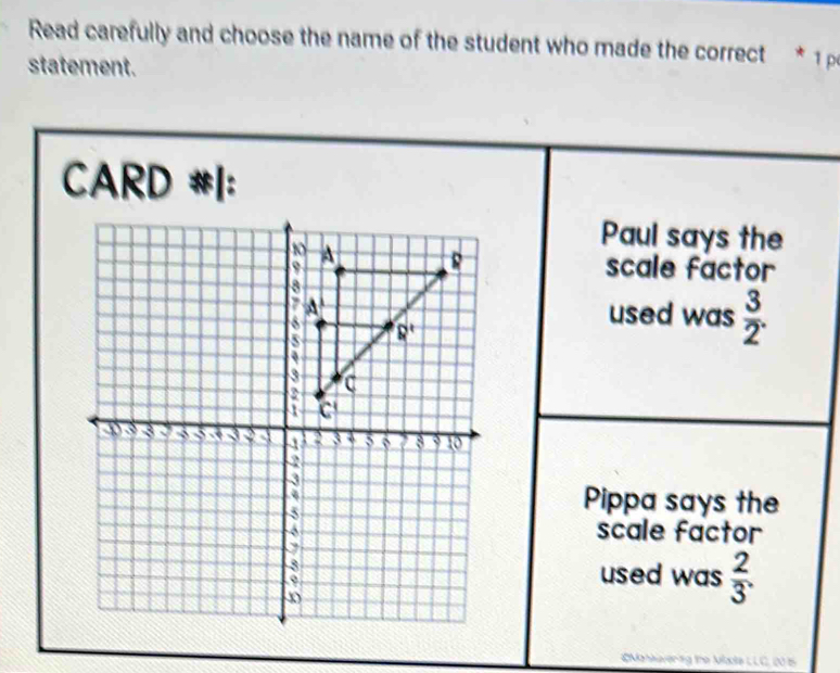 Read carefully and choose the name of the student who made the correct * ¹ p
statement.
CARD #|:
Paul says the
scale factor
used was  3/2 .
Pippa says the
scale factor
used was  2/3 .
Mahkavering the Mate LLC, 205