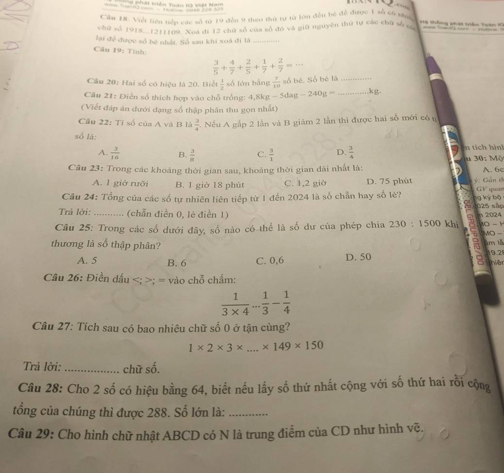 ng phát triển Toán IQ Việt Nam
             
Cău 18: Việt liên tiếp các số từ 19 đến 9 theo thử tự từ lớn đến bè để được 1 số có nhiề
Mộ thống phát trần Toán IC
chữ số 1918...1211109. Xoã đi 12 chữ số của số đó và giữ nguyên thứ tự các chữ số có  aw Toao com - sttley   
lại để được số bé nhất. Số sau khi xoã đi là_
Câu 19: Tính:
 3/5 + 4/7 + 2/5 + 1/7 + 2/7 =·s
Câu 20: Hai số có hiệu là 20. Biết  1/2  số lớn bằng  7/10  số bé. Số bé là_
Câu 21: Điền số thích hợp vào chỗ trống: 4,8kg-5dag-240g= _kg
(Viết đáp án dưới dạng số thập phân thu gọn nhất)
Câu 22: Tỉ số của A và B là  3/4  1 Nếu A gắp 2 lần và B giảm 2 lần thì được hai số mới có tị
số là:
A.  3/16   3/8   3/1   3/4  n tích hình
B.
C.
D.
30:  Mộ
Câu 23: Trong các khoảng thời gian sau, khoảng thời gian dài nhất là: A. 6c
ý: Gần th
A. 1 giờ rưỡi B. 1 giờ 18 phút C. 1,2 giờ D. 75 phút GV quar
Câu 24: Tổng của các số tự nhiên liên tiếp từ 1 đến 2024 là số chẵn hay số lẻ? ng ký bộ
025 sắp
Trả lời: (chẵn điền 0, lẻ điền 1) m 2024
Câu 25: Trong các số dưới đây, số nào có thể là số dư của phép chia 230:1500 khi CSI 10 - H
MO -
thương là số thập phân? àm là
19.2
A. 5 B. 6 C. 0,6 D. 50 hiện
Câu 26: Điền dấu; = vào chỗ chấm:
 1/3* 4 ... 1/3 - 1/4 
Câu 27: Tích sau có bao nhiêu chữ số 0 ở tận cùng?
1* 2* 3* ...* 149* 150
Trả lời: _chữ số.
Câu 28: Cho 2 số có hiệu bằng 64, biết nếu lấy số thứ nhất cộng với số thứ hai rỗi cộng
tổng của chúng thì được 288. Số lớn là:_
Câu 29: Cho hình chữ nhật ABCD có N là trung điểm của CD như hình vẽ.