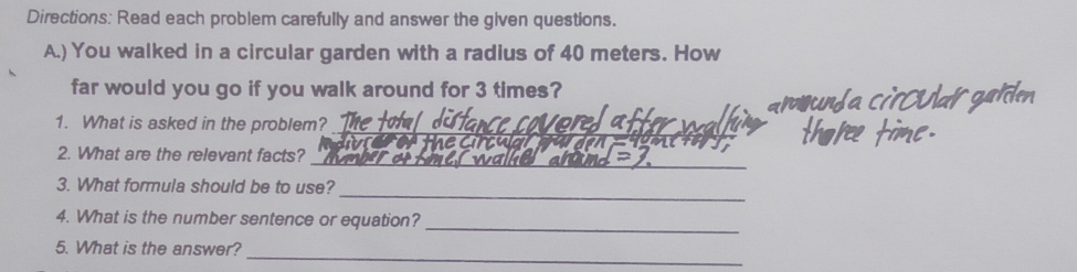 Directions: Read each problem carefully and answer the given questions. 
A.) You walked in a circular garden with a radius of 40 meters. How 
far would you go if you walk around for 3 times? 
_ 
1. What is asked in the problem? 
_ 
2. What are the relevant facts? 
_ 
3. What formula should be to use? 
_ 
4. What is the number sentence or equation? 
_ 
5. What is the answer?