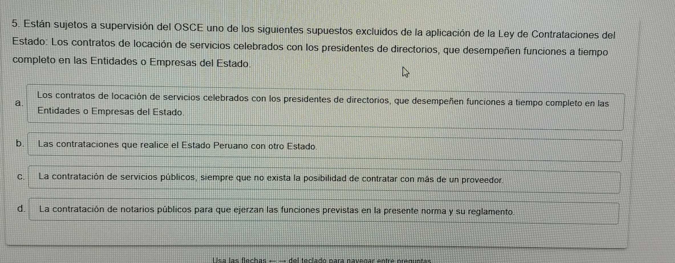 Están sujetos a supervisión del OSCE uno de los siguientes supuestos excluidos de la aplicación de la Ley de Contrataciones del
Estado: Los contratos de locación de servicios celebrados con los presidentes de directorios, que desempeñen funciones a tiempo
completo en las Entidades o Empresas del Estado
Los contratos de locación de servicios celebrados con los presidentes de directorios, que desempeñen funciones a tiempo completo en las
a
Entidades o Empresas del Estado
b. Las contrataciones que realice el Estado Peruano con otro Estado.
C. La contratación de servicios públicos, siempre que no exista la posibilidad de contratar con más de un proveedor.
d.La contratación de notarios públicos para que ejerzan las funciones previstas en la presente norma y su reglamento.
Usa las flechas f ec la do para navegar entre preguntas