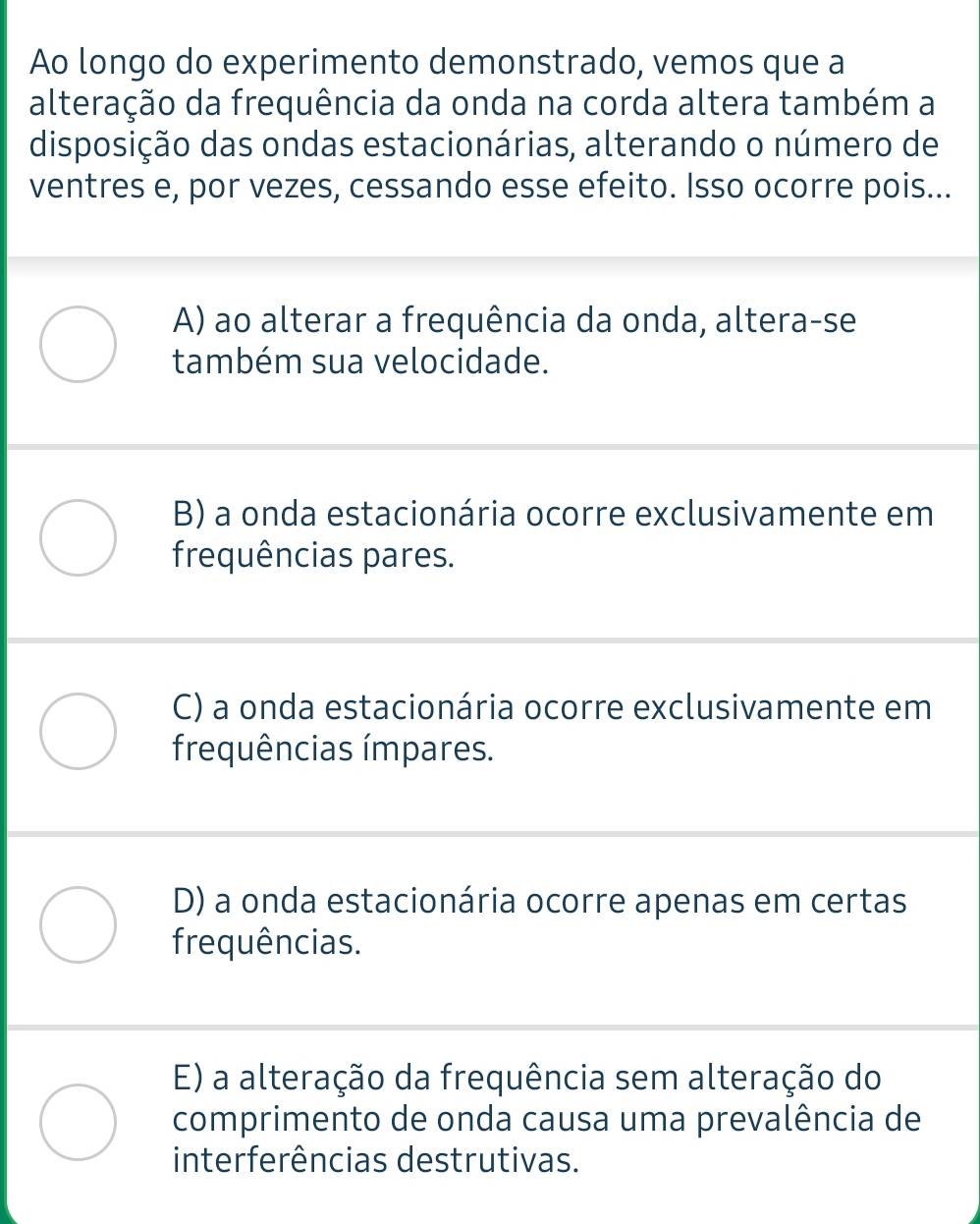 Ao longo do experimento demonstrado, vemos que a
alteração da frequência da onda na corda altera também a
disposição das ondas estacionárias, alterando o número de
ventres e, por vezes, cessando esse efeito. Isso ocorre pois...
A) ao alterar a frequência da onda, altera-se
também sua velocidade.
B) a onda estacionária ocorre exclusivamente em
frequências pares.
C) a onda estacionária ocorre exclusivamente em
frequências ímpares.
D) a onda estacionária ocorre apenas em certas
frequências.
E) a alteração da frequência sem alteração do
comprimento de onda causa uma prevalência de
interferências destrutivas.