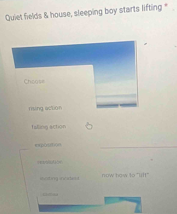 Quiet fields & house, sleeping boy starts lifting *
Choose
rising action
falling action
exposition
resolution
inciting incident now how to "lift"
clmesx